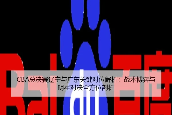 CBA总决赛辽宁与广东关键对位解析：战术博弈与明星对决全方位剖析